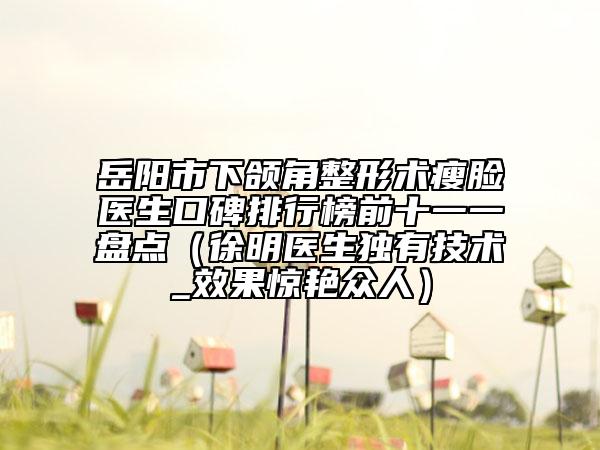 岳阳市下颌角整形术瘦脸医生口碑排行榜前十一一盘点（徐明医生独有技术_效果惊艳众人）