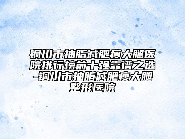铜川市抽脂减肥瘦大腿医院排行榜前十强靠谱之选-铜川市抽脂减肥瘦大腿整形医院
