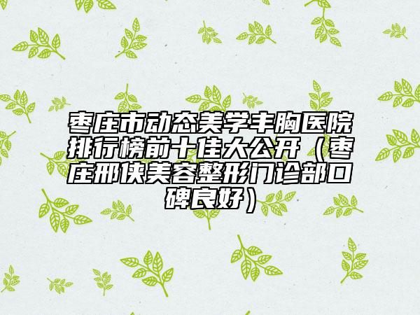 枣庄市动态美学丰胸医院排行榜前十佳大公开（枣庄邢侠美容整形门诊部口碑良好）