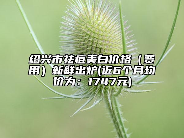 绍兴市祛痘美白价格（费用）新鲜出炉(近6个月均价为：1747元)