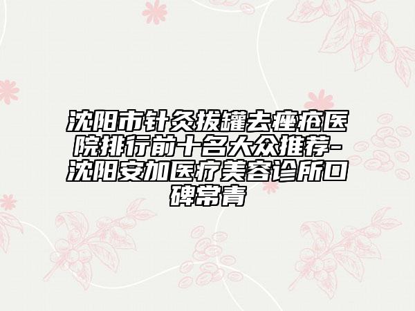 沈阳市针灸拔罐去痤疮医院排行前十名大众推荐-沈阳安加医疗美容诊所口碑常青