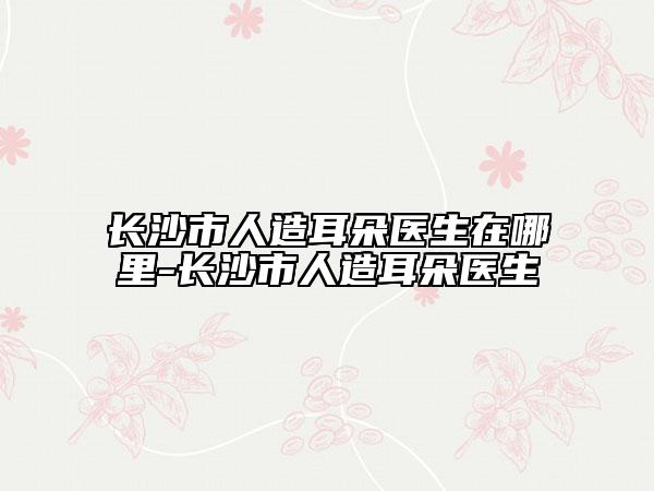 长沙市人造耳朵医生在哪里-长沙市人造耳朵医生
