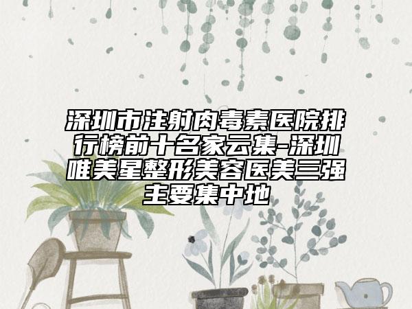 深圳市注射肉毒素医院排行榜前十名家云集-深圳唯美星整形美容医美三强主要集中地