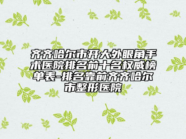 齐齐哈尔市开大外眼角手术医院排名前十名权威榜单表-排名靠前齐齐哈尔市整形医院