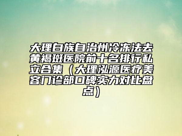 大理白族自治州冷冻法去黄褐斑医院前十名排行私立合集（大理泓源医疗美容门诊部口碑实力对比盘点）