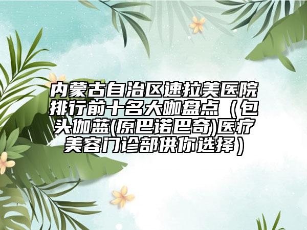 内蒙古自治区速拉美医院排行前十名大咖盘点（包头伽蓝(原巴诺巴奇)医疗美容门诊部供你选择）