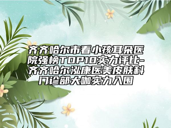 齐齐哈尔市看小孩耳朵医院强榜TOP10实力评比-齐齐哈尔泓康医美皮肤科门诊部大咖实力入围