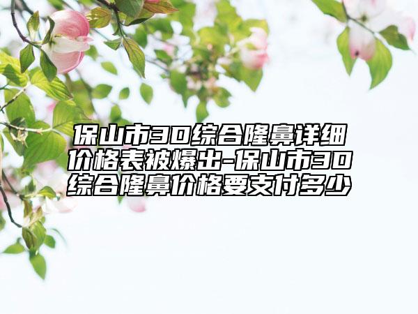 保山市3D综合隆鼻详细价格表被爆出-保山市3D综合隆鼻价格要支付多少