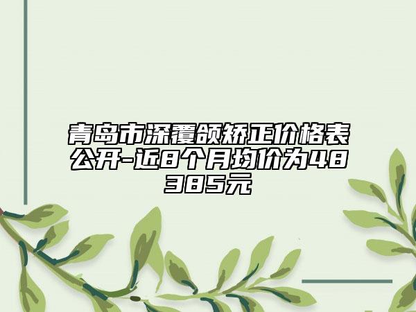 青岛市深覆颌矫正价格表公开-近8个月均价为48385元