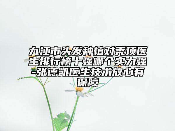 九江市头发种植对秃顶医生排行榜十强哪个实力强-张德凯医生技术放心有保障
