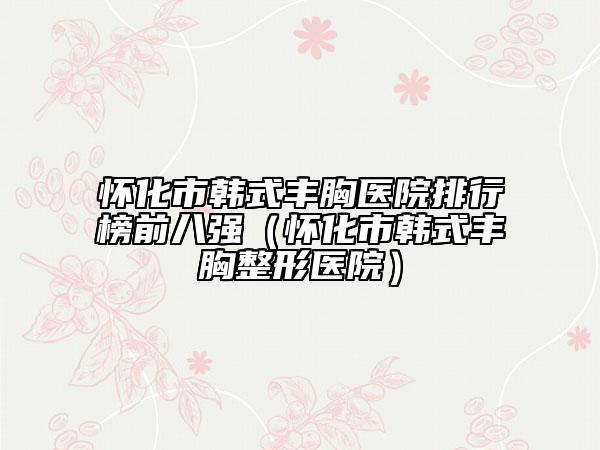 怀化市韩式丰胸医院排行榜前八强（怀化市韩式丰胸整形医院）