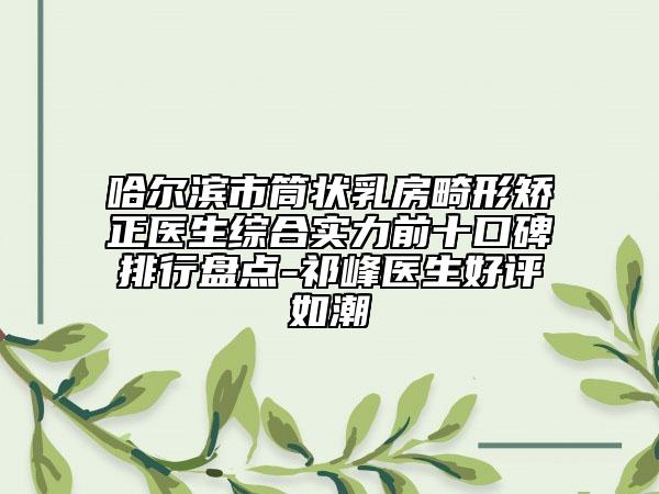 哈尔滨市筒状乳房畸形矫正医生综合实力前十口碑排行盘点-祁峰医生好评如潮