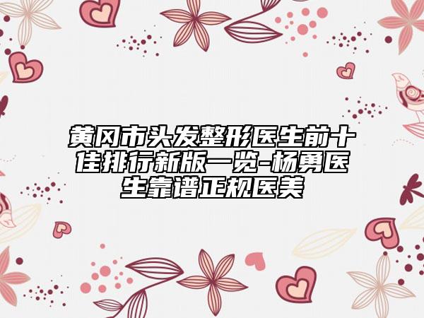 黄冈市头发整形医生前十佳排行新版一览-杨勇医生靠谱正规医美