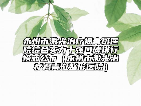 永州市激光治疗褐青斑医院综合实力十强口碑排行榜新公布（永州市激光治疗褐青斑整形医院）