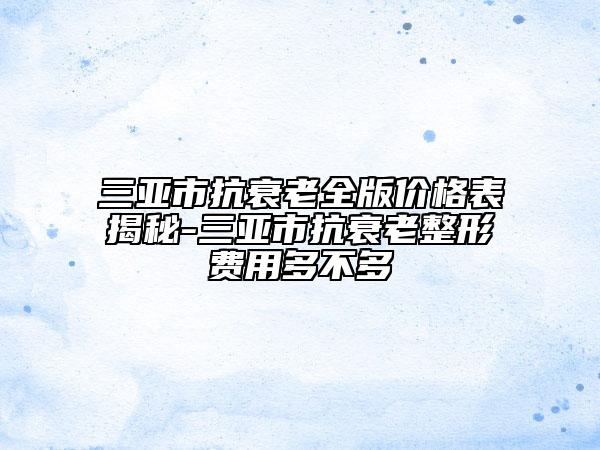 三亚市抗衰老全版价格表揭秘-三亚市抗衰老整形费用多不多