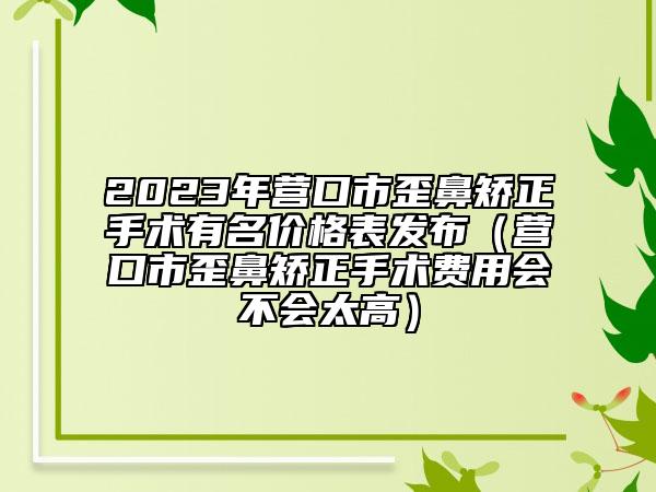 2023年营口市歪鼻矫正手术有名价格表发布（营口市歪鼻矫正手术费用会不会太高）