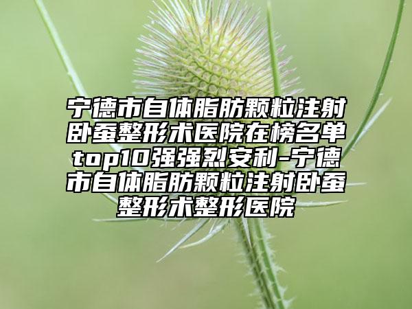 宁德市自体脂肪颗粒注射卧蚕整形术医院在榜名单top10强强烈安利-宁德市自体脂肪颗粒注射卧蚕整形术整形医院