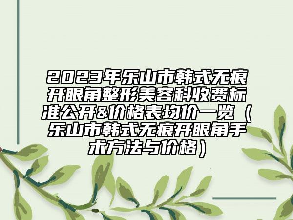 2023年乐山市韩式无痕开眼角整形美容科收费标准公开&价格表均价一览（乐山市韩式无痕开眼角手术方法与价格）