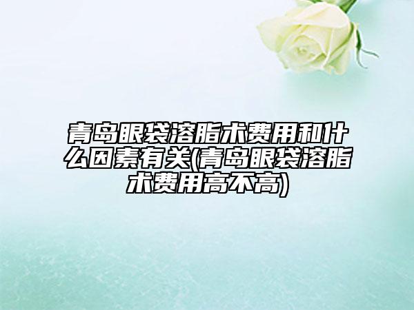 青岛眼袋溶脂术费用和什么因素有关(青岛眼袋溶脂术费用高不高)