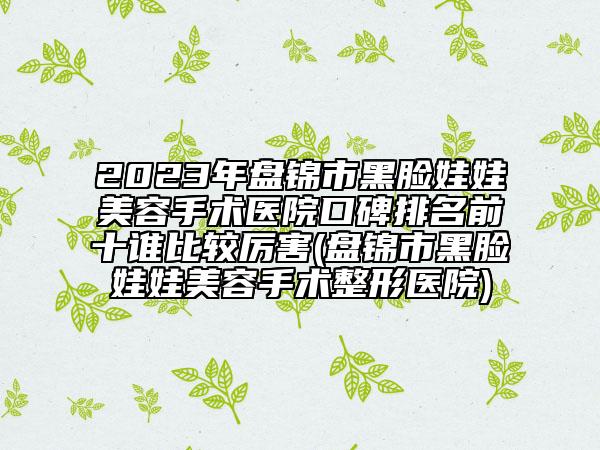 2023年盘锦市黑脸娃娃美容手术医院口碑排名前十谁比较厉害(盘锦市黑脸娃娃美容手术整形医院)