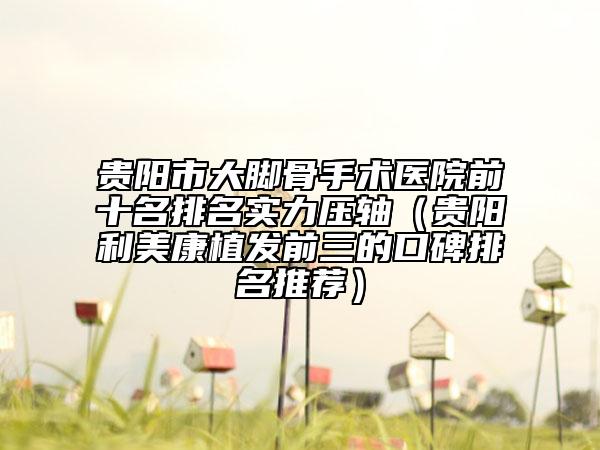 贵阳市大脚骨手术医院前十名排名实力压轴（贵阳利美康植发前三的口碑排名推荐）