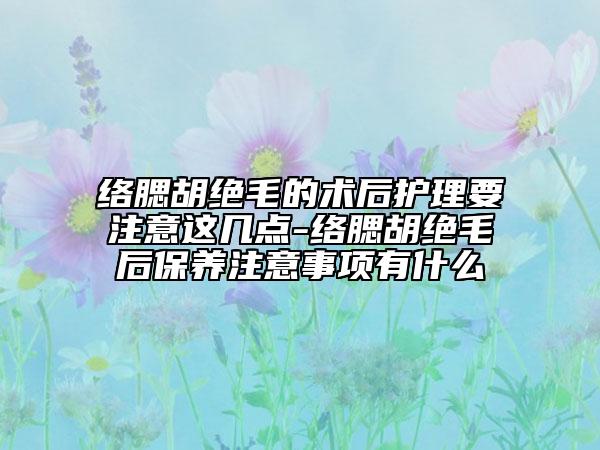 络腮胡绝毛的术后护理要注意这几点-络腮胡绝毛后保养注意事项有什么