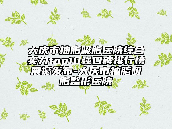 大庆市抽脂吸脂医院综合实力top10强口碑排行榜震撼发布-大庆市抽脂吸脂整形医院