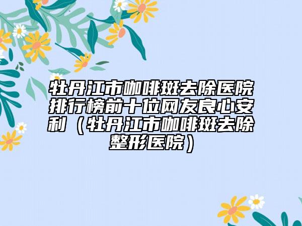 牡丹江市咖啡斑去除医院排行榜前十位网友良心安利（牡丹江市咖啡斑去除整形医院）