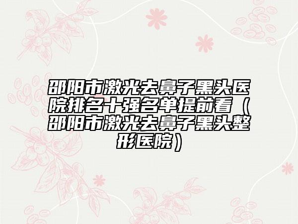 邵阳市激光去鼻子黑头医院排名十强名单提前看（邵阳市激光去鼻子黑头整形医院）