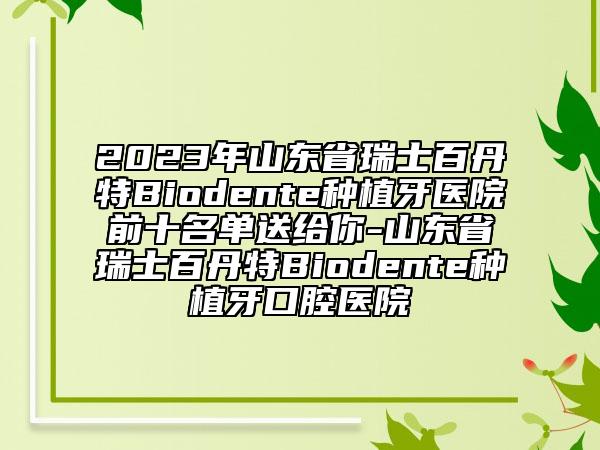 2023年山东省瑞士百丹特Biodente种植牙医院前十名单送给你-山东省瑞士百丹特Biodente种植牙口腔医院
