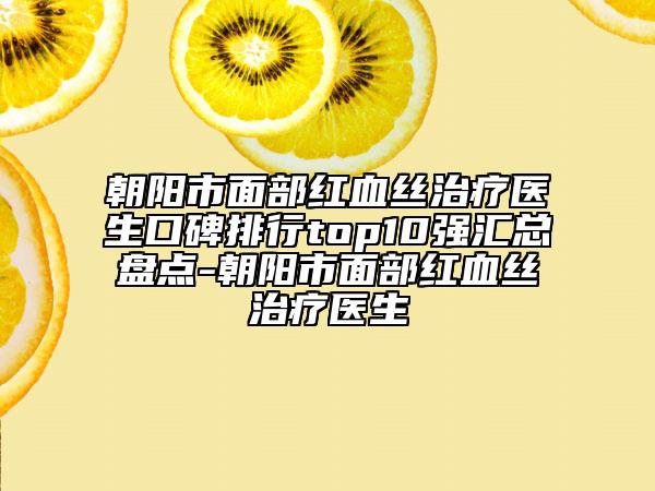 朝阳市面部红血丝治疗医生口碑排行top10强汇总盘点-朝阳市面部红血丝治疗医生