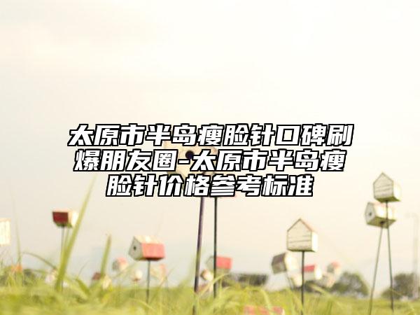 太原市半岛瘦脸针口碑刷爆朋友圈-太原市半岛瘦脸针价格参考标准