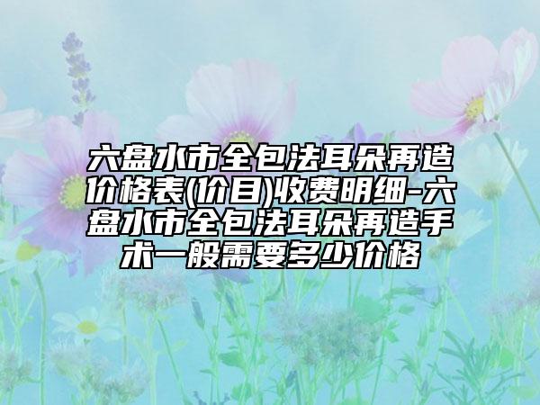 六盘水市全包法耳朵再造价格表(价目)收费明细-六盘水市全包法耳朵再造手术一般需要多少价格