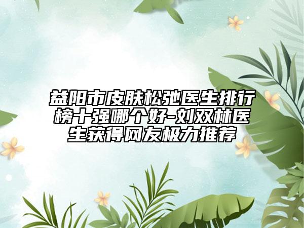 益阳市皮肤松弛医生排行榜十强哪个好-刘双林医生获得网友极力推荐