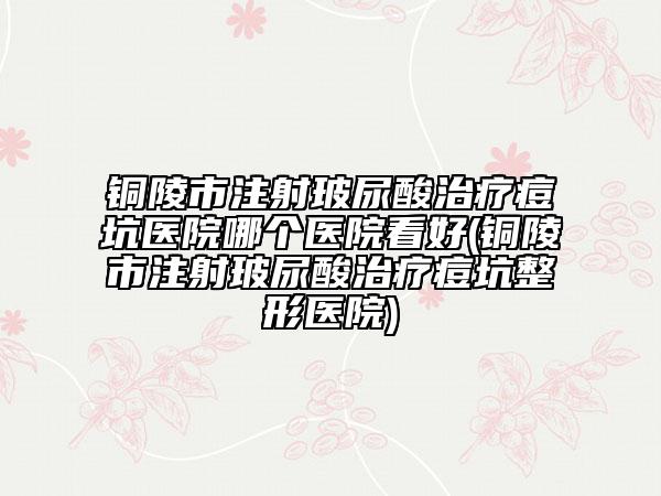 铜陵市注射玻尿酸治疗痘坑医院哪个医院看好(铜陵市注射玻尿酸治疗痘坑整形医院)