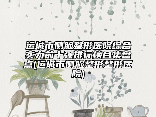 运城市侧脸整形医院综合实力前十强排行榜合集盘点(运城市侧脸整形整形医院)