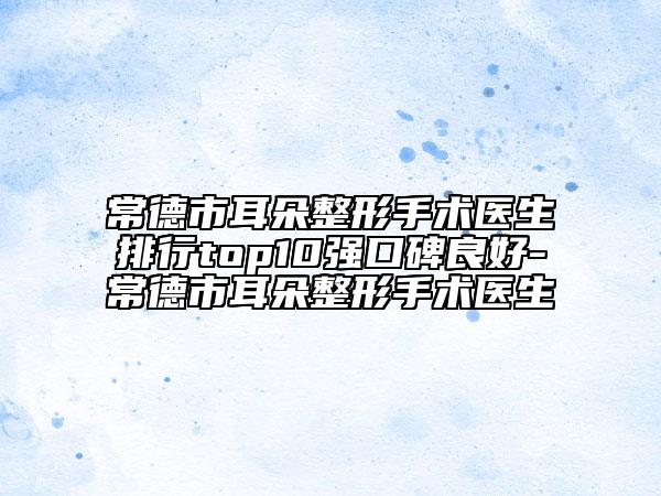 常德市耳朵整形手术医生排行top10强口碑良好-常德市耳朵整形手术医生