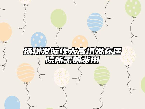 扬州发际线太高植发在医院所需的费用