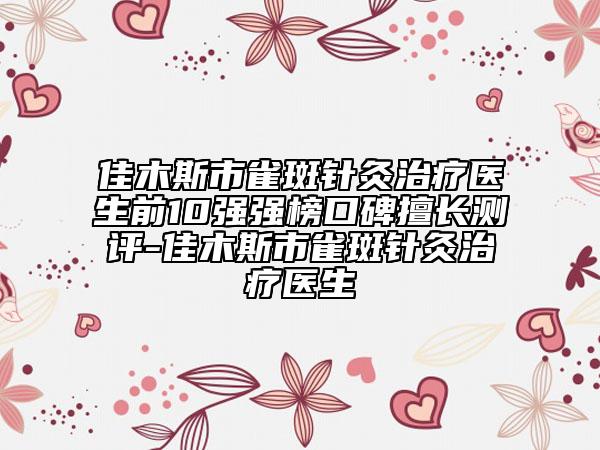 佳木斯市雀斑针灸治疗医生前10强强榜口碑擅长测评-佳木斯市雀斑针灸治疗医生