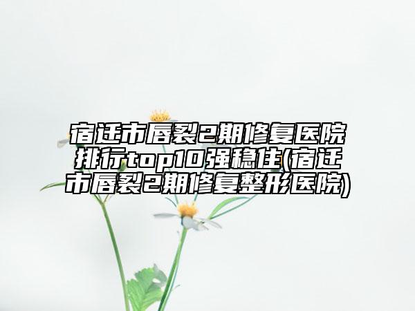 宿迁市唇裂2期修复医院排行top10强稳住(宿迁市唇裂2期修复整形医院)