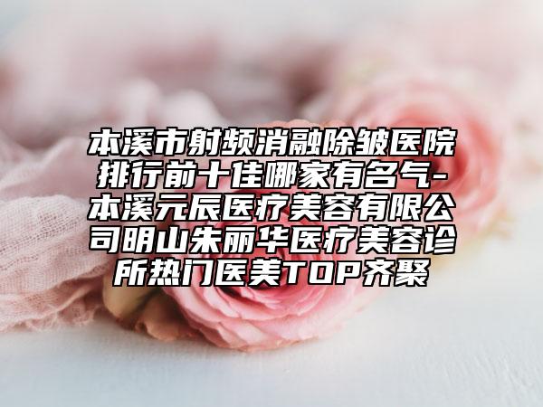 本溪市射频消融除皱医院排行前十佳哪家有名气-本溪元辰医疗美容有限公司明山朱丽华医疗美容诊所热门医美TOP齐聚
