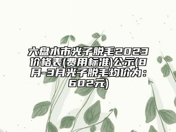 六盘水市光子脱毛2023价格表(费用标准)公示(8月-3月光子脱毛均价为：602元)