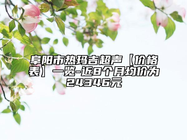阜阳市热玛吉超声【价格表】一览-近8个月均价为24346元