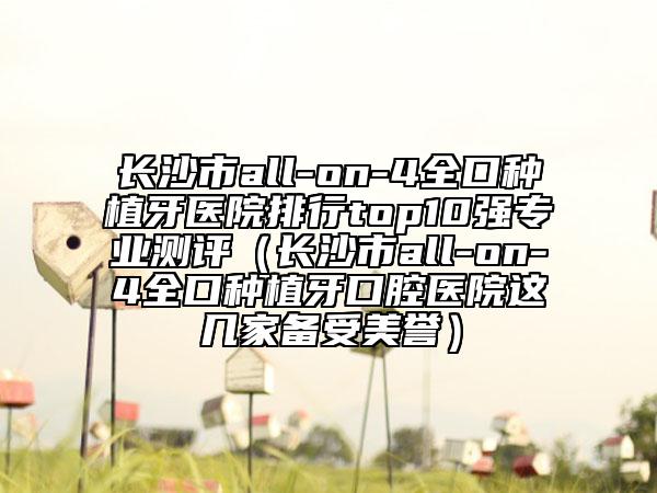 长沙市all-on-4全口种植牙医院排行top10强专业测评（长沙市all-on-4全口种植牙口腔医院这几家备受美誉）
