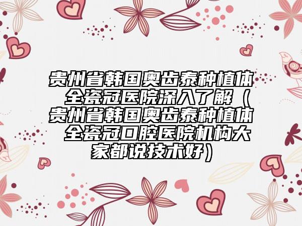 贵州省韩国奥齿泰种植体 全瓷冠医院深入了解（贵州省韩国奥齿泰种植体 全瓷冠口腔医院机构大家都说技术好）
