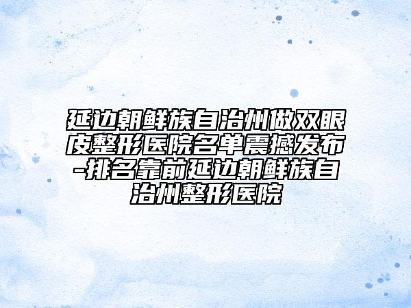 延边朝鲜族自治州做双眼皮整形医院名单震撼发布-排名靠前延边朝鲜族自治州整形医院