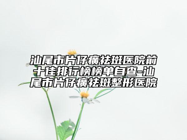 汕尾市片仔癀祛斑医院前十佳排行榜榜单自查-汕尾市片仔癀祛斑整形医院