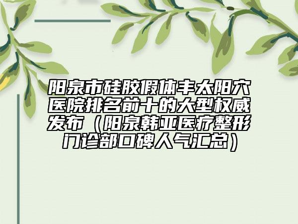 阳泉市硅胶假体丰太阳穴医院排名前十的大型权威发布（阳泉韩亚医疗整形门诊部口碑人气汇总）