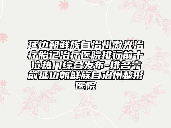 延边朝鲜族自治州激光治疗胎记治疗医院排行前十位热门综合发布-排名靠前延边朝鲜族自治州整形医院
