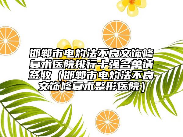 邯郸市电灼法不良文饰修复术医院排行十强名单请签收（邯郸市电灼法不良文饰修复术整形医院）